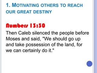 1. MOTIVATING OTHERS TO REACH
OUR GREAT DESTINY

Numbers 13:30
Then Caleb silenced the people before
Moses and said, "We should go up
and take possession of the land, for
we can certainly do it."

 