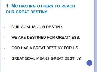 1. MOTIVATING OTHERS TO REACH
OUR GREAT DESTINY

•

OUR GOAL IS OUR DESTINY.

•

WE ARE DESTINED FOR GREATNESS.

•

GOD HAS A GREAT DESTINY FOR US.

•

GREAT GOAL MEANS GREAT DESTINY.

 