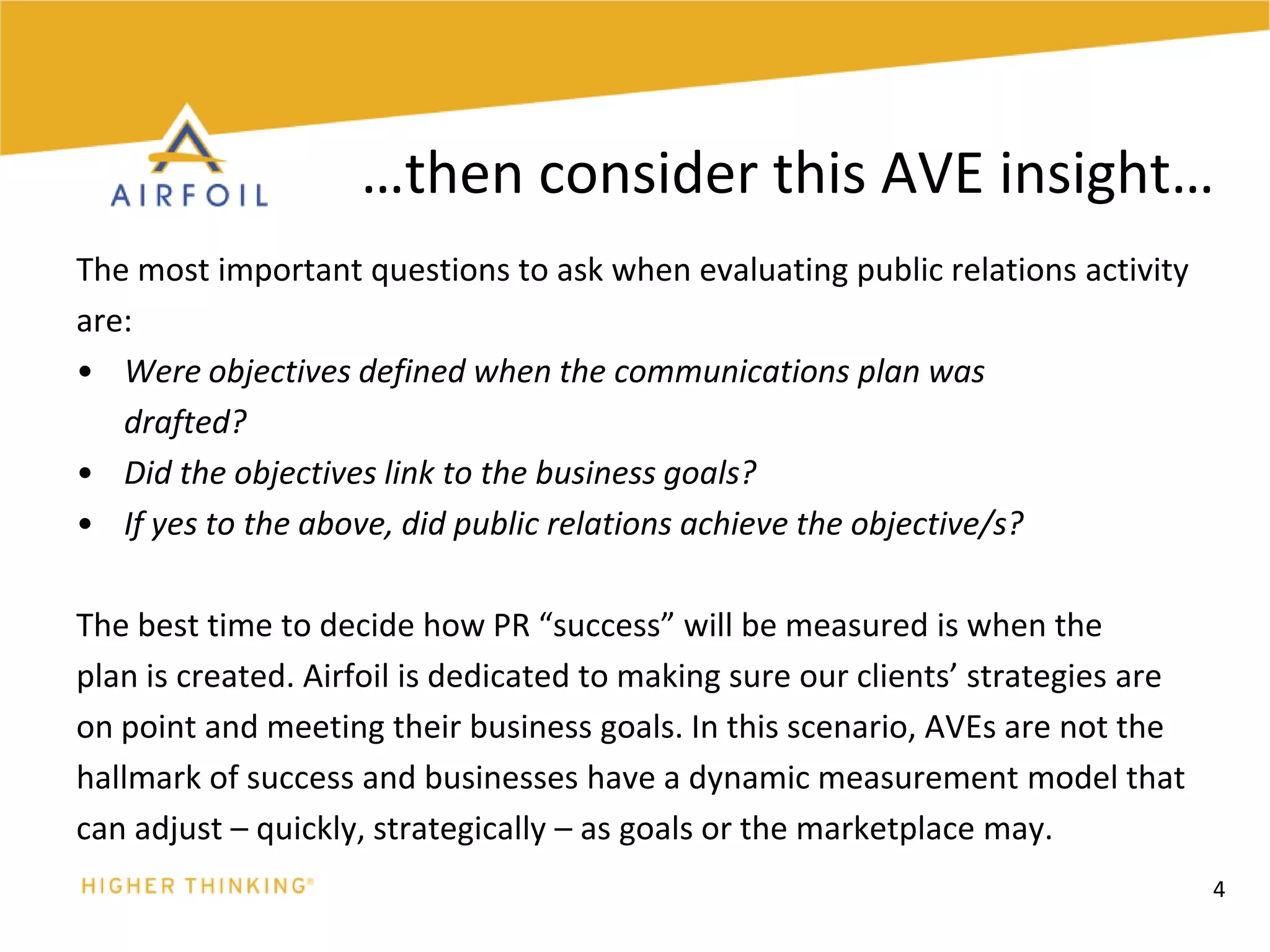 The most important questions to ask when evaluating public relations activityare: Were objectives defined when the communications plan was	drafted? Did the objectives link to the business goals? If yes to the above, did public relations achieve the objective/s?The best time to decide how PR “success” will be measured is when theplan is created. Airfoil is dedicated to making sure our clients’ strategies areon point and meeting their business goals. In this scenario, AVEs are not thehallmark of success and businesses have a dynamic measurement model thatcan adjust – quickly, strategically – as goals or the marketplace may.4…then consider this AVE insight…