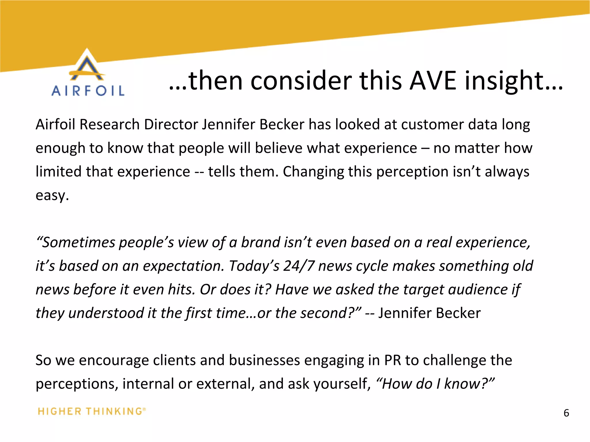 Airfoil Research Director Jennifer Becker has looked at customer data longenough to know that people will believe what experience – no matter howlimited that experience -- tells them. Changing this perception isn’t alwayseasy. “Sometimes people’s view of a brand isn’t even based on a real experience,it’s based on an expectation. Today’s 24/7 news cycle makes something oldnews before it even hits. Or does it? Have we asked the target audience ifthey understood it the first time…or the second?” -- Jennifer BeckerSo we encourage clients and businesses engaging in PR to challenge theperceptions, internal or external, and ask yourself, “How do I know?”6…then consider this AVE insight…
