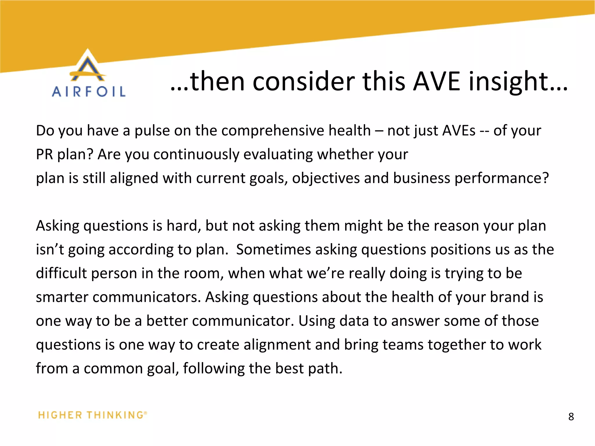 Do you have a pulse on the comprehensive health – not just AVEs -- of yourPR plan? Are you continuously evaluating whether yourplan is still aligned with current goals, objectives and business performance?Asking questions is hard, but not asking them might be the reason your planisn’t going according to plan.  Sometimes asking questions positions us as thedifficult person in the room, when what we’re really doing is trying to be smarter communicators. Asking questions about the health of your brand isone way to be a better communicator. Using data to answer some of thosequestions is one way to create alignment and bring teams together to workfrom a common goal, following the best path. 8…then consider this AVE insight…