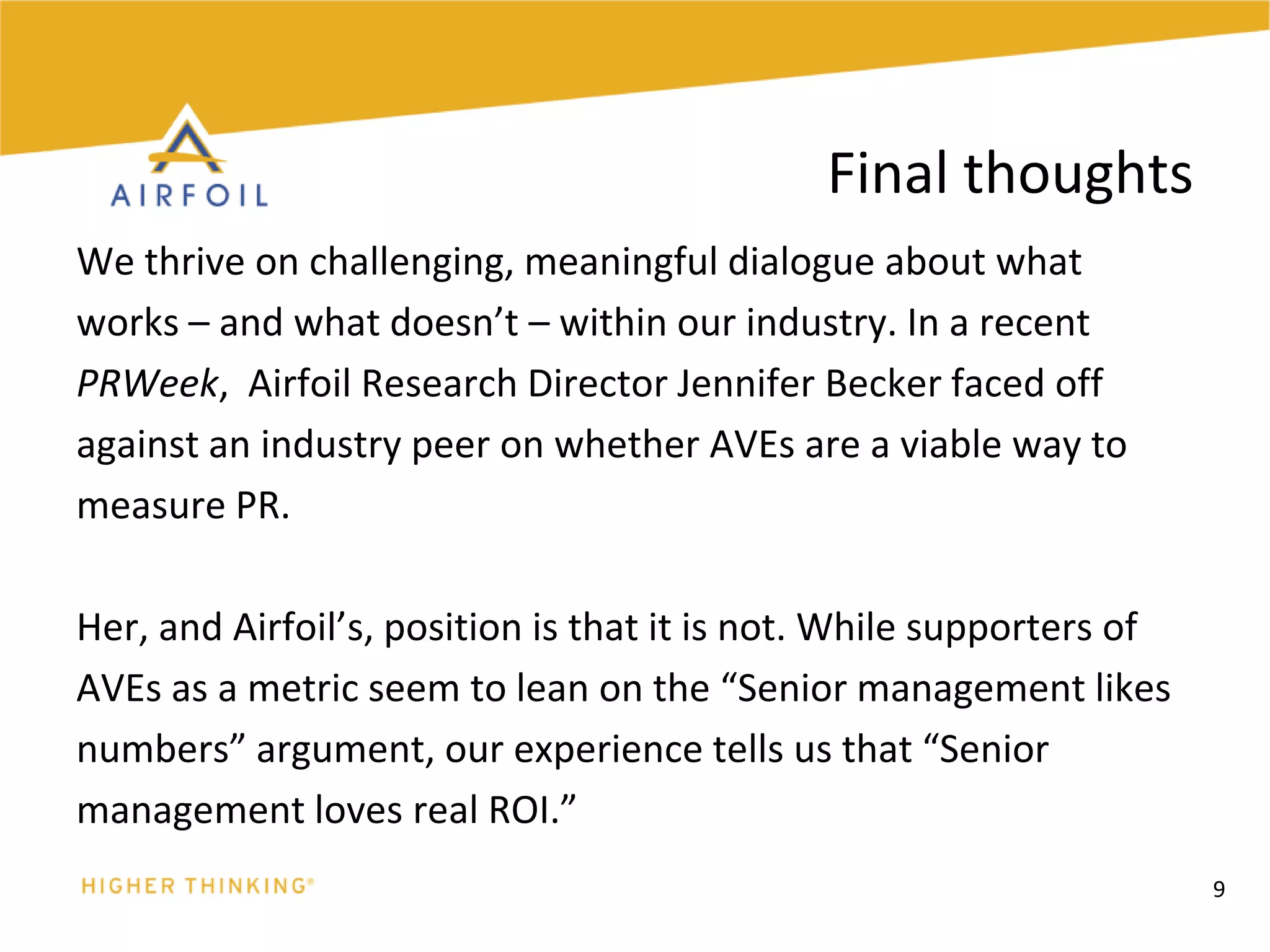 We thrive on challenging, meaningful dialogue about whatworks – and what doesn’t – within our industry. In a recentPRWeek,Airfoil Research Director Jennifer Becker faced offagainst an industry peer on whether AVEs are a viable way tomeasure PR. Her, and Airfoil’s, position is that it is not. While supporters ofAVEs as a metric seem to lean on the “Senior management likesnumbers” argument, our experience tells us that “Seniormanagement loves real ROI.”9Final thoughts