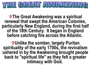 The Great Awakening was a spiritual
renewal that swept the American Colonies,
particularly New England, during the first half
of the 18th Century. It began in England
before catching fire across the Atlantic.
Unlike the somber, largely Puritan
spirituality of the early 1700s, the revivalism
ushered in by the Awakening brought people
back to "spiritual life" as they felt a greater
intimacy with God.
 