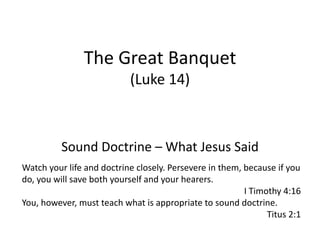 The Great Banquet
(Luke 14)
Sound Doctrine – What Jesus Said
Watch your life and doctrine closely. Persevere in them, because if you
do, you will save both yourself and your hearers.
I Timothy 4:16
You, however, must teach what is appropriate to sound doctrine.
Titus 2:1
 