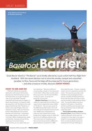 GREAT BARRIER
     Sarah Weeks on Sunset Rock
     at Glenfern Sanctuary




     Barefoot                                             Barrier
 Great Barrier Island or “The Barrier” as its fondly referred to, is just a short half-hour flight from
      Auckland. With the recent decision not to mine this remote, tranquil and untouched
         paradise; its flora, fauna and heritage will be preserved for future generations
                     – and what a treasure it holds, discovers saraH WeeKs.

WHaT TO see aND DO                              own adventure. Take your surfboard,            eliminated the pests. However, ongoing
   The Pacific Islands are a popular            mountain bike or kayak, or hire equipment      rodent control is required to maintain this
destination with unspoilt white sandy           on the island. After a day’s activity, watch   status. The sanctuary provides a safe
beaches, but why fly three hours across         the sun go down over the sea and reflect       habitat for many endangered native
the Pacific when you’ve got The Barrier         on why you came - to escape the                species including the black petrel and
right on your doorstep! Sparsely                pressures of a busy life!                      brown teal, also kaka and chevron skink
populated with large areas of rugged, un-          Glenfern Sanctuary at Port Fitzroy          and the recently introduced North Island
spoilt natural beauty, it’s a place to really   makes for a great day trip and offers a rare   robin. Tour guide Helena provides a
get away from it all. Perched on the outer      opportunity to experience native wildlife      wealth of information on local flora
edge of the Hauraki Gulf, The Barrier is        on The Barrier. The sanctuary is part of       and fauna and the stunning views from
home to the original Pigeon Post and            the 230ha Kotuku Peninsula in the north        the top of the kauri tree are definitely
steeped in history. Here you’ll discover        and is the result of 20 years hard work with   worth the climb!
some of New Zealand’s most pristine             over 10,000 native trees planted, an              The Sir Edmund Hillary Outdoor
beaches and native bush. Its grandeur           extensive track network and a swing            Pursuits Centre is New Zealand’s leading
encourages outdoor activity and with            bridge which enables visitors to climb into    outdoor education centre and runs
more than 100km of walking tracks, great        the crown of a 600-year-old kauri tree.        courses from a few days to two years in
surf beaches, tramping, diving, fishing,        The construction of a predator proof           length for young people and adults.
kayaking and mountain biking                    fence across the peninsula in 2008 and a       Their courses are all about personal
opportunities, you can easily make your         pest eradication programme in 2009             development through challenges in


20      December 2010 / January 2011, Travel DigesT
 