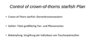 Control of crown-of-thorns starfish Plan
● Crown-of-Thorn starfish: Dornenkronenseestern
● Gefahr: Tötet großflächig Tier- und Pflanzenarten
● Bekämpfung: Vergiftung der Individuen von Taucherpatroullien
 