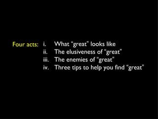 Four acts: i.  What  “ great ”  looks like ii.  The elusiveness of  “ great ” iii. The enemies of  “ great ” iv. Three tips to help you find  “ great ” 