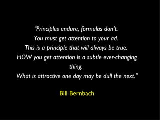 “ Principles endure, formulas don ’ t.  You must get attention to your ad.  This is a principle that will always be true.  HOW you get attention is a subtle ever-changing thing.  What is attractive one day may be dull the next. ” Bill Bernbach 