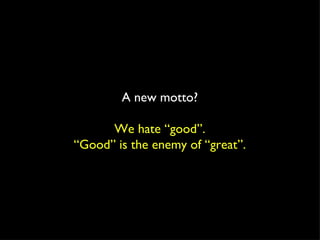 A new motto? We hate “good”. “ Good” is the enemy of “great”. 