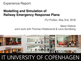 Experience Report:
 
Modelling and Simulation of  
Railway Emergency Response Plans
ITU ProSec, May 2nd, 2016
Søren Debois
Joint work with Thomas Hildebrandt & Lene Sandberg
 
