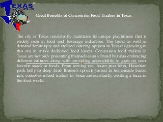Great Benefits of Concession Food Trailers in Texas
The city of Texas consistently maintains its unique playfulness that is
widely seen in food and beverage industries. The trend as well as
demand for unique and stylized catering options in Texas is growing in
this era to entice dedicated food lovers. Concession food trailers in
Texas are not only presenting themselves as a brand but also embracing
different cultures along with providing accessibility to grab on your
favorite snack or foods. From serving you Asian pear bites, Hawaiian
pork belly to deep fried Brussels sprouts tossed in homemade bacon
jam, concession food trailers in Texas are constantly creating a buzz in
the food world.
 