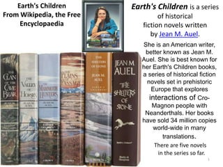 Earth's Children       Earth's Children is a series
From Wikipedia, the Free            of historical
     Encyclopaedia            fiction novels written
                                 by Jean M. Auel.
                              She is an American writer,
                               better known as Jean M.
                              Auel. She is best known for
                              her Earth's Children books,
                              a series of historical fiction
                               novels set in prehistoric
                                 Europe that explores
                                interactions of Cro-
                                 Magnon people with
                               Neanderthals. Her books
                              have sold 34 million copies
                                  world-wide in many
                                      translations.
                                  There are five novels
                                    in the series so far.
   4/3/2009                                             1
 