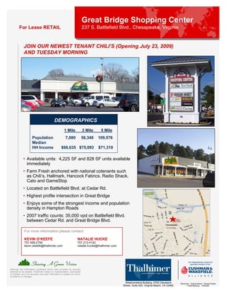 Great Bridge Shopping Center
         For Lease RETAIL                                                   237 S. Battlefield Blvd., Chesapeake, Virginia


              JOIN OUR NEWEST TENANT CHILI’S (Opening July 23, 2009)
              AND TUESDAY MORNING




                                             DEMOGRAPHICS
                                                        1 Mile              3 Mile    5 Mile
                      Population                         7,080              56,340   109,576
                      Median
                      HH Income                      $68,635 $75,093                 $71,310

             • Available units: 4,225 SF and 828 SF units available
               immediately
             • Farm Fresh anchored with national cotenants such
               as Chili’s, Hallmark, Hancock Fabrics, Radio Shack,
               Cato and GameStop
             • Located on Battlefield Blvd. at Cedar Rd.
             • Highest profile intersection in Great Bridge
             • Enjoys some of the strongest income and population
               density in Hampton Roads
             • 2007 traffic counts: 35,000 vpd on Battlefield Blvd.
               between Cedar Rd. and Great Bridge Blvd.

              For more information please contact:

              KEVIN O’KEEFE                                          NATALIE HUCKE
              757.499.2790                                           757.213.4142
              kevin.okeefe@thalhimer.com                             natalie.hucke@thalhimer.com




Although the information contained herein was provided by sources
believed to be reliable, Thalhimer makes no representation, expressed
or implied, as to its accuracy and said information is subject to errors,
omissions or changes.

                                                                                                     Westmoreland Building, 5700 Cleveland       Richmond . Virginia Beach . Newport News
                                                                                                   Street, Suite 400, Virginia Beach, VA 23462         Fredericksburg . Roanoke
 
