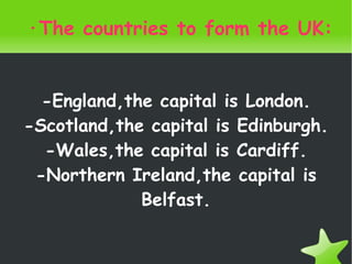 ·The countries to form the UK: -England,the capital is London. -Scotland,the capital is Edinburgh. -Wales,the capital is Cardiff. -Northern Ireland,the capital is Belfast. 