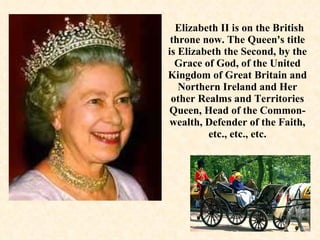 Elizabeth II is on the British throne now. The Queen's title is Elizabeth the Second, by the Grace of God, of the United Kingdom of Great Britain and Northern Ireland and Her other Realms and Territories Queen, Head of the Common­wealth, Defender of the Faith, etc., etc., etc. 