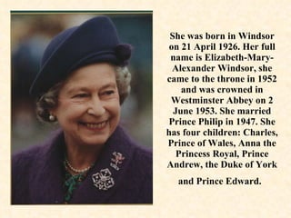 She was born in Windsor on 21 April 1926. Her full name is Elizabeth-Mary-Alexander Windsor, she came to the throne in 1952 and was crowned in Westminster Abbey on 2 June 1953. She married Prince Philip in 1947. She has four children: Charles, Prince of Wales, Anna the Princess Royal, Prince Andrew, the Duke of York and Prince Edward.   