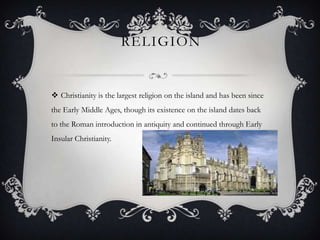 RELIGION


 Christianity is the largest religion on the island and has been since
the Early Middle Ages, though its existence on the island dates back
to the Roman introduction in antiquity and continued through Early
Insular Christianity.
 