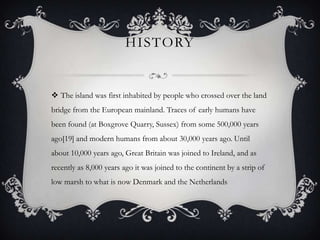 HISTORY


 The island was first inhabited by people who crossed over the land
bridge from the European mainland. Traces of early humans have
been found (at Boxgrove Quarry, Sussex) from some 500,000 years
ago[19] and modern humans from about 30,000 years ago. Until
about 10,000 years ago, Great Britain was joined to Ireland, and as
recently as 8,000 years ago it was joined to the continent by a strip of
low marsh to what is now Denmark and the Netherlands
 