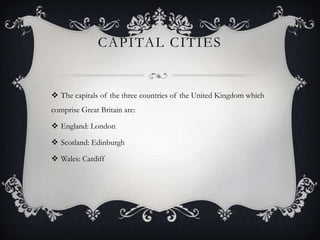 CAPITAL CITIES


 The capitals of the three countries of the United Kingdom which
comprise Great Britain are:

 England: London

 Scotland: Edinburgh

 Wales: Cardiff
 