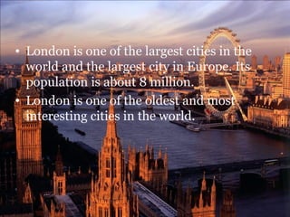 • London is one of the largest cities in the
  world and the largest city in Europe. Its
  population is about 8 million.
• London is one of the oldest and most
  interesting cities in the world.
 