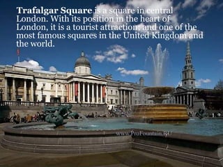 Trafalgar Square is a square in central
London. With its position in the heart of
London, it is a tourist attraction; and one of the
most famous squares in the United Kingdom and
the world.
 