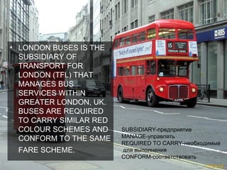 • LONDON BUSES IS THE
  SUBSIDIARY OF
  TRANSPORT FOR
  LONDON (TFL) THAT
  MANAGES BUS
  SERVICES WITHIN
  GREATER LONDON, UK.
  BUSES ARE REQUIRED
  TO CARRY SIMILAR RED
  COLOUR SCHEMES AND     SUBSIDIARY-предприятие
  CONFORM TO THE SAME    MANAGE-управлять
                         REQUIRED TO CARRY-необходимые
 FARE SCHEME.            для выполнения
                         CONFORM-соответствовать
 
