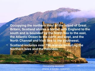• Occupying the northern third of the island of Great
  Britain, Scotland shares a border with England to the
  south and is bounded by the North Sea to the east,
  the Atlantic Ocean to the north and west, and the
  North Channel and Irish Sea to the southwest.
• Scotland includes over 790 islands including the
  Northern Isles and the Hebrides.




                        Occupying-занимая
                       shares a border- граничит
 