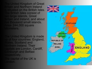• The United Kingdom of Great
  Britain and Northern Ireland
  is situated on the British Isles.
  The British Isles consist of
  two large islands, Great
  Britain and Ireland, and about
  five thousand small islands.
  Area- 244,000 square
  kilometers.

• The United Kingdom is made
  up of four countries: England,
  Wales, Scotland and
  Northern Ireland. Their
  capitals are London, Cardiff,
  Edinburgh and Belfast
  respectively.
• The capital of the UK is
  London.
 