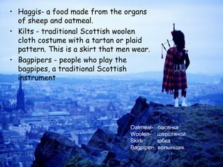 • Haggis- a food made from the organs
  of sheep and oatmeal.
• Kilts - traditional Scottish woolen
  cloth costume with a tartan or plaid
  pattern. This is a skirt that men wear.
• Bagpipers - people who play the
  bagpipes, a traditional Scottish
  instrument




                                   Oatmeal-    овсянка
                                   Woolen-     шерстяной
                                   Skirt-      юбка
                                   Bagpiper-   волынщик
 