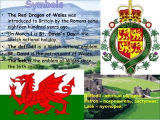 • The Red Dragon of Wales was
  introduced to Britain by the Romans some
  eighteen hundred years ago.
• On March 1 is St. David's Day— the
  Welsh national holiday.
• The daffodil is a Welsh national emblem.
• St. David is the patron saint of Wales.
• The leek is the emblem of Wales since
  the 16th century.




                                   Daffodil –желтый нарцисс;
                                   Patron – покровитель, заступник;
                                   Leek – лук-порей.
 