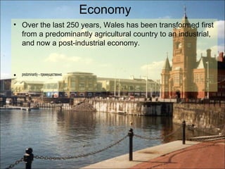 Economy
• Over the last 250 years, Wales has been transformed first
  from a predominantly agricultural country to an industrial,
  and now a post-industrial economy.



•   predominantly – преимущественно.
 