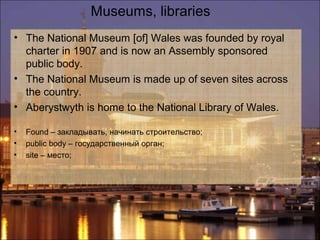 Museums, libraries
• The National Museum [of] Wales was founded by royal
  charter in 1907 and is now an Assembly sponsored
  public body.
• The National Museum is made up of seven sites across
  the country.
• Aberystwyth is home to the National Library of Wales.

•   Found – закладывать, начинать строительство;
•   public body – государственный орган;
•   site – место;
 