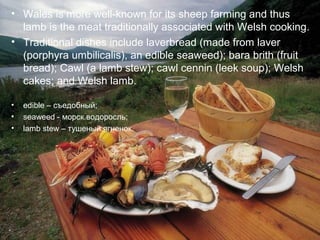 • Wales is more well-known for its sheep farming and thus
  lamb is the meat traditionally associated with Welsh cooking.
• Traditional dishes include laverbread (made from laver
  (porphyra umbilicalis), an edible seaweed); bara brith (fruit
  bread); Cawl (a lamb stew); cawl cennin (leek soup); Welsh
  cakes; and Welsh lamb.

•   edible – съедобный;
•   seaweed - морск.водоросль;
•   lamb stew – тушеный ягненок.
 