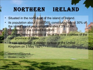 norThern                    ireland
• Situated in the north-east of the island of Ireland.
• its population about 1,685,000, constituting about 30% of
  the island's total population and about 3% of the
  population of the United Kingdom.
• Northern Ireland consists of six of the nine counties of the
  Irish province of Ulster.
• It was created as a distinct division of the United
  Kingdom on 3 May 1921.

•   Distinct – отдельный
•   Division – часть.
 
