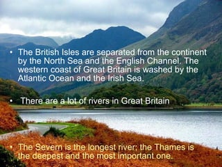 • The British Isles are separated from the continent
  by the North Sea and the English Channel. The
  western coast of Great Britain is washed by the
  Atlantic Ocean and the Irish Sea.

• There are a lot of rivers in Great Britain




• The Severn is the longest river; the Thames is
  the deepest and the most important one.
 