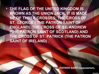 • THE FLAG OF THE UNITED KINGDOM IS
  KNOWN AS THE UNION JACK. IT IS MADE
  UP OF THREE CROSSES: THE CROSS OF
  ST. GEORGE ( THE PATRON SAINT OF
  ENGLAND), THE CROSS OF ST. ANDREW
  (THE PATRON SAINT OF SCOTLAND) AND
  THE CROSS OF ST. PATRICK (THE PATRON
  SAINT OF IRELAND) .




                     THE PATRON SAINT-покровитель
 