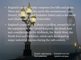 • England's terrain mostly comprises low hills and plains.
  There are uplands in the north (the mountainous Lake
  District, Pennines, and Yorkshire Dales) and in the south
  west (Dartmoor and the Cotswolds).

• England's population is about 51 million, around 84% of
  the population of the United Kingdom, the South East
  and conurbations in the Midlands, the North West, the
  North East and Yorkshire, which each developed as
  major industrial regions during the 19th century.




                        Terrain- местность   Compris-состоит
                        Plain-равнина        Upland-нагорье
 