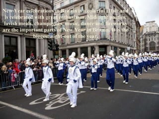 New Year celebrations in Britain is a colorful affair and
is celebrated with great enthusiasm. Midnight parties,
lavish meals, champagnes, music, dance and fireworks
are the important parts of New Year in Britain. It is the
biggest night-out of the year.
 