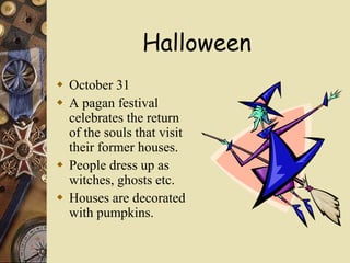 Halloween
 October 31
 A pagan festival
celebrates the return
of the souls that visit
their former houses.
 People dress up as
witches, ghosts etc.
 Houses are decorated
with pumpkins.
 
