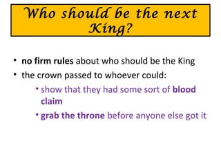 Who should be the next
King?
• no firm rules about who should be the King
• the crown passed to whoever could:
• show that they had some sort of blood
claim
• grab the throne before anyone else got it
 