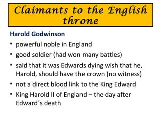 Claimants to the English
throne
Harold Godwinson
• powerful noble in England
• good soldier (had won many battles)
• said that it was Edwards dying wish that he,
Harold, should have the crown (no witness)
• not a direct blood link to the King Edward
• King Harold II of England – the day after
Edward´s death
 