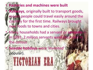 • Factories and machines were built
• Railways, originally built to transport goods,
meant people could travel easily around the
country for the first time. Railways brought
new foods to towns and cities.
• Many households had a servant or servants –
in 1891, 2 million servants were recorded in
the census
• Seaside holidays were 'invented' (became
popular).
 