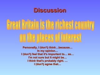 DiscussionDiscussion
Personally, I (don't) think…because…Personally, I (don't) think…because…
In my opinion…In my opinion…
I (don't) feel that it's important to… as…I (don't) feel that it's important to… as…
I'm not sure but it might be…I'm not sure but it might be…
I think that's probably right. …I think that's probably right. …
I (don't) agree that…I (don't) agree that…
 