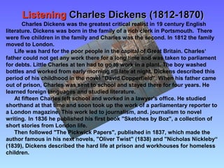 ListeningListening Charles Dickens (1812-1870)Charles Dickens (1812-1870)
Charles Dickens was the greatest critical realist in 19 century English
literature. Dickens was born in the family of a rich clerk in Portsmouth. There
were five children in the family and Charles was the second. In 1812 the family
moved to London.
Life was hard for the poor people in the capital of Great Britain. Charles‘
father could not get any work there for a long time and was taken to parliament
for debts. Little Charles at ten had to go to work in a plant. The boy washed
bottles and worked from early morning till late at night. Dickens described this
period of his childhood in the novel "David Copperfield". When his father came
out of prison, Charles was sent to school and stayed there for four years. He
learned foreign languages and studied literature.
At fifteen Charles left school and worked in a lawyer's office. He studied
shorthand at that time and soon took up the work of a parliamentary reporter to
a London magazine. This work led to journalism, and. journalism to novel
writing. In 1836 he published his first book "Sketches by Boz", a collection of
short stories from London life.
Then followed "The Pickwick Papers", published in 1837, which made the
author famous in his next novels, "Oliver Twist" (1838) and "Nicholas Nickleby“
(1839), Dickens described the hard life at prison and workhouses for homeless
children.
 