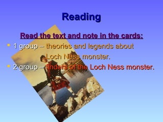 ReadingReading
Read the text and note in the cards:Read the text and note in the cards:
 1 group –1 group – theories and legends abouttheories and legends about
Loch Ness monster.Loch Ness monster.
 2 group –2 group – finders of the Loch Ness monster.finders of the Loch Ness monster.
 
