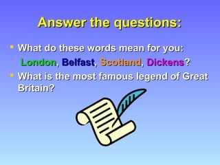 Answer the questions:Answer the questions:
 What do these words mean for you:What do these words mean for you:
LondonLondon,, BelfastBelfast,, ScotlandScotland,, DickensDickens??
 What is the most famous legend of GreatWhat is the most famous legend of Great
Britain?Britain?
 