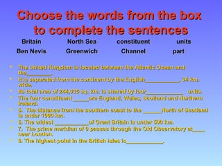 Choose the words from the boxChoose the words from the box
to complete the sentencesto complete the sentences
 The United Kingdom is located between the Atlantic Ocean andThe United Kingdom is located between the Atlantic Ocean and
the________the________..
 It is separated from the continent by the English___________It is separated from the continent by the English___________, 34, 34 km.km.
wide.wide.
 Its total area ofIts total area of 244,035244,035 sq. km. is shared by four____________sq. km. is shared by four____________ units.units.
 The four constituent _____are England, Wales, Scotland and NorthernThe four constituent _____are England, Wales, Scotland and Northern
Ireland.Ireland.
 55.. The distance from the southern coast to the ______North of ScotlandThe distance from the southern coast to the ______North of Scotland
is underis under 10001000 km.km.
 6. The widest ___________of Great Britain is under6. The widest ___________of Great Britain is under 500500 km.km.
 77.. The prime meridian ofThe prime meridian of 00 passes through the Old Observatory at____passes through the Old Observatory at____
near London.near London.
 8. The highest point in the British Isles is____________.8. The highest point in the British Isles is____________.
BritainBritain North SeaNorth Sea constituentconstituent unitsunits
Ben NevisBen Nevis GreenwichGreenwich ChannelChannel partpart
 
