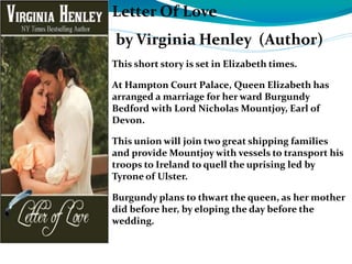 Letter Of Love
by Virginia Henley (Author)
This short story is set in Elizabeth times.
At Hampton Court Palace, Queen Elizabeth has
arranged a marriage for her ward Burgundy
Bedford with Lord Nicholas Mountjoy, Earl of
Devon.
This union will join two great shipping families
and provide Mountjoy with vessels to transport his
troops to Ireland to quell the uprising led by
Tyrone of Ulster.
Burgundy plans to thwart the queen, as her mother
did before her, by eloping the day before the
wedding.
 