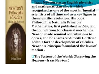 Isaac Newton was an English physicist
and mathematician who is widely
recognized as one of the most influential
scientists of all time and as a key figure in
the scientific revolution. His book
Philosophiæ Naturalis Principia
Mathematica, first published in 1687, laid
the foundations for classical mechanics.
Newton made seminal contributions to
optics, and he shares credit with Gottfried
Leibniz for the development of calculus.
Newton's Principia formulated the laws of
motion .
The System of the World: Observing the
Heavens (Isaac Newton )
 