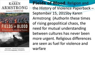 Fields of Blood: Religion and
the History of Violence Paperback –
September 15, 2015by Karen
Armstrong (AuthorIn these times
of rising geopolitical chaos, the
need for mutual understanding
between cultures has never been
more urgent. Religious differences
are seen as fuel for violence and
warfare
 